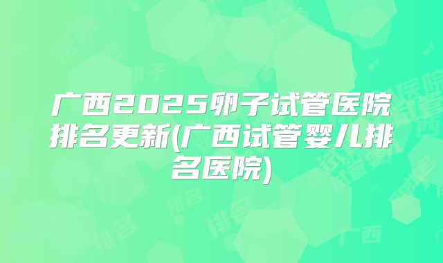 广西2025卵子试管医院排名更新(广西试管婴儿排名医院)
