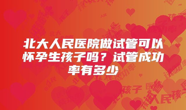 北大人民医院做试管可以怀孕生孩子吗?试管成功率有多少
