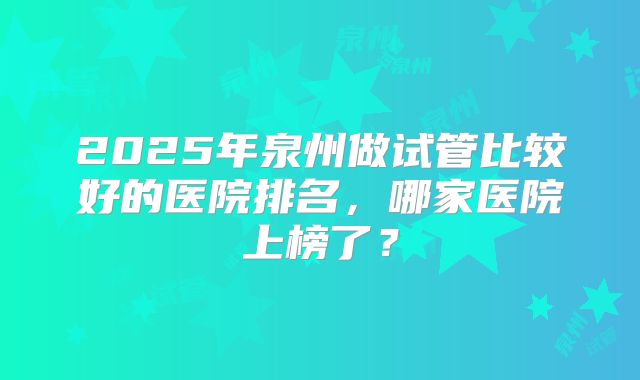 2025年泉州做试管比较好的医院排名，哪家医院上榜了？