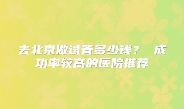 去北京做试管多少钱? 成功率较高的医院推荐