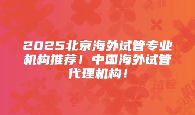2025北京海外试管专业机构推荐！中国海外试管代理机构！