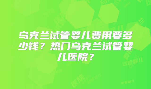 乌克兰试管婴儿费用要多少钱?热门乌克兰试管婴儿医院?