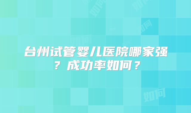 台州试管婴儿医院哪家强?成功率如何?