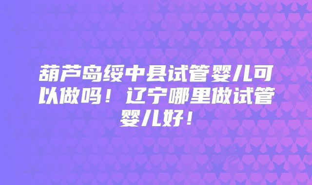 葫芦岛绥中县试管婴儿可以做吗!辽宁哪里做试管婴儿好!