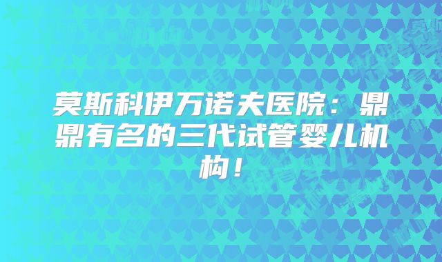 莫斯科伊万诺夫医院:鼎鼎有名的三代试管婴儿机构!