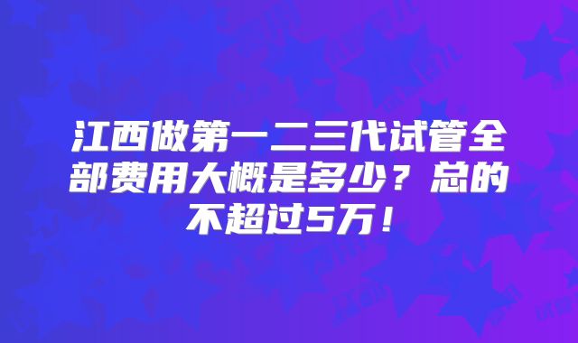江西做第一二三代试管全部费用大概是多少？总的不超过5万！