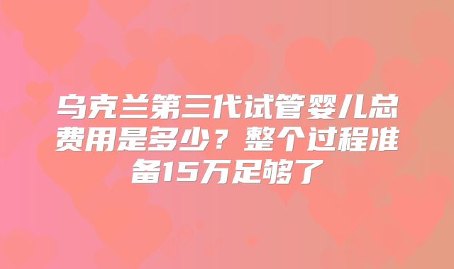 乌克兰第三代试管婴儿总费用是多少?整个过程准备15万足够了