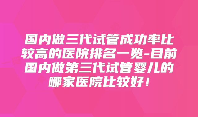 国内做三代试管成功率比较高的医院排名一览-目前国内做第三代试管婴儿的哪家医院比较好！