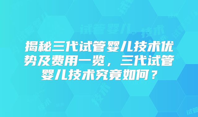 揭秘三代试管婴儿技术优势及费用一览,三代试管婴儿技术究竟如何?