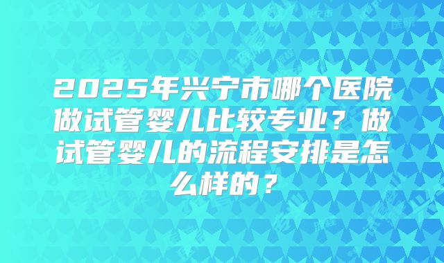 2025年兴宁市哪个医院做试管婴儿比较专业？做试管婴儿的流程安排是怎么样的？