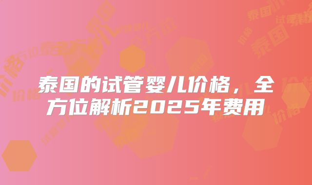 泰国的试管婴儿价格，全方位解析2025年费用
