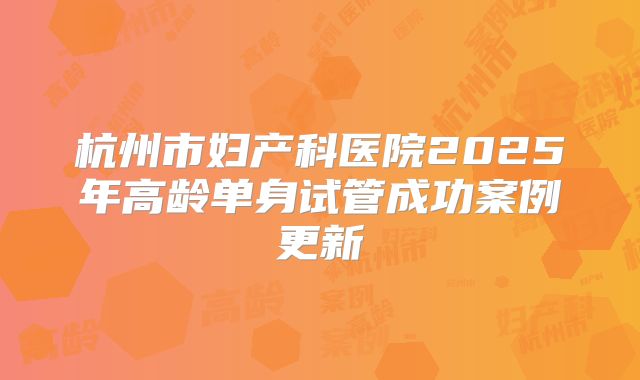 杭州市妇产科医院2025年高龄单身试管成功案例更新