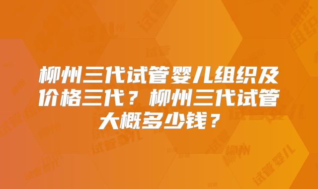 柳州三代试管婴儿组织及价格三代？柳州三代试管大概多少钱？