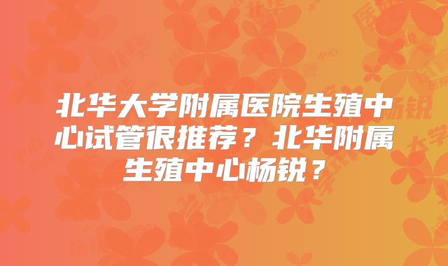 北华大学附属医院生殖中心试管很推荐?北华附属生殖中心杨锐?