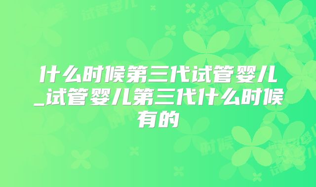 什么时候第三代试管婴儿_试管婴儿第三代什么时候有的