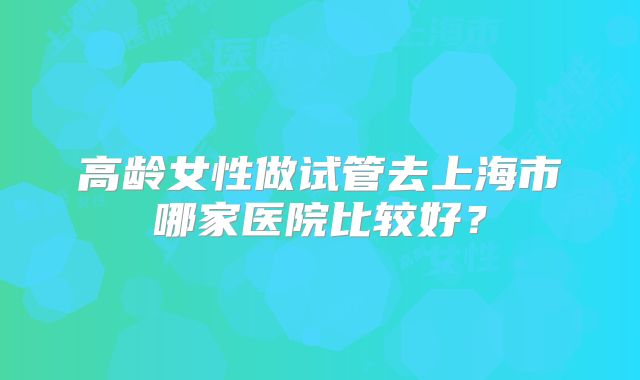 高龄女性做试管去上海市哪家医院比较好?