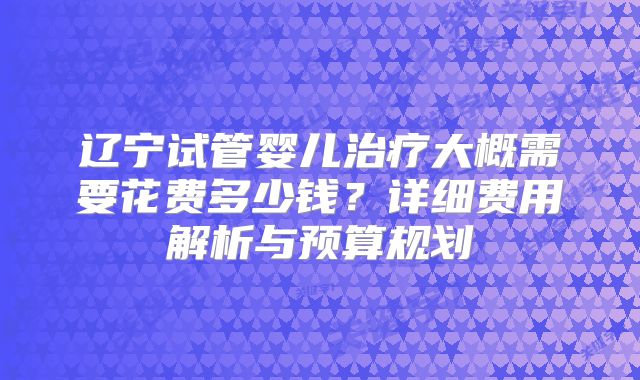 辽宁试管婴儿治疗大概需要花费多少钱?详细费用解析与预算规划