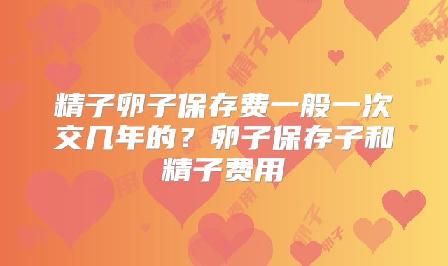 精子卵子保存费一般一次交几年的？卵子保存子和精子费用