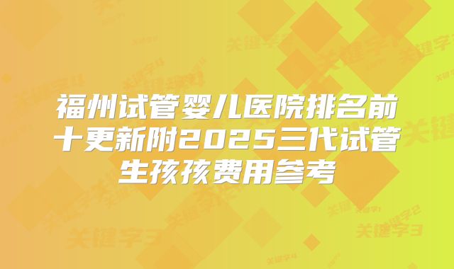 福州试管婴儿医院排名前十更新附2025三代试管生孩孩费用参考