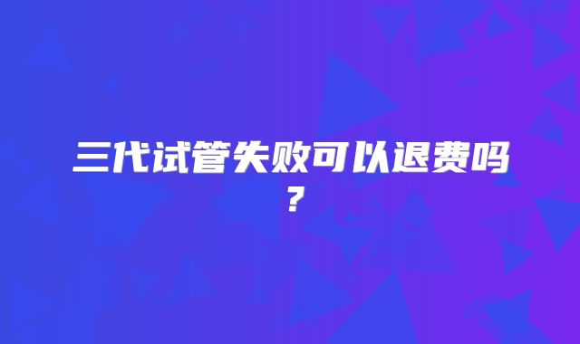 三代试管失败可以退费吗？