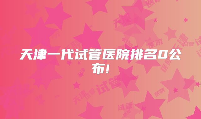 天津一代试管医院排名0公布!