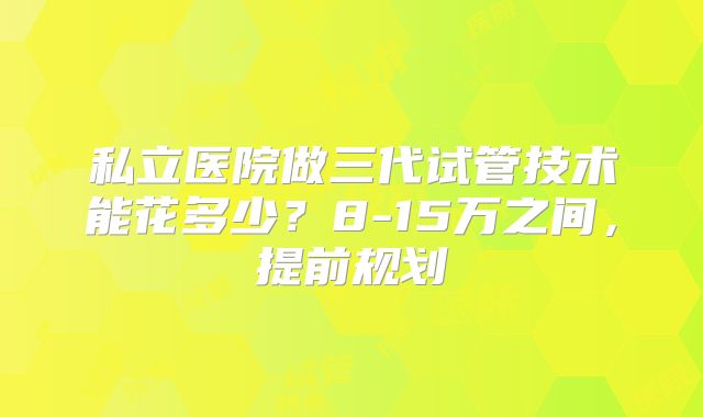 私立医院做三代试管技术能花多少？8-15万之间，提前规划
