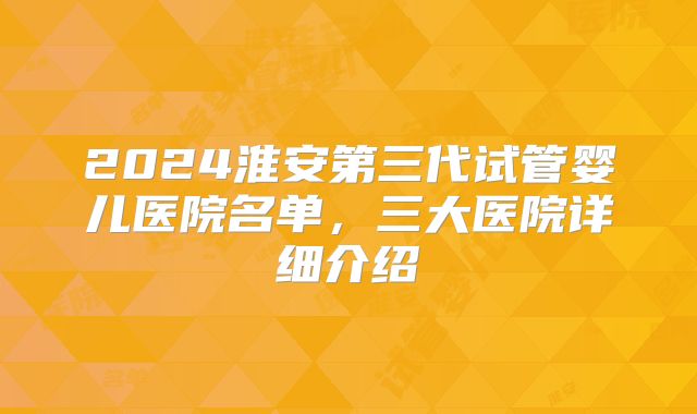 2024淮安第三代试管婴儿医院名单，三大医院详细介绍