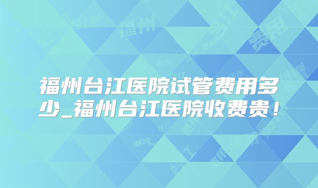 福州台江医院试管费用多少_福州台江医院收费贵！