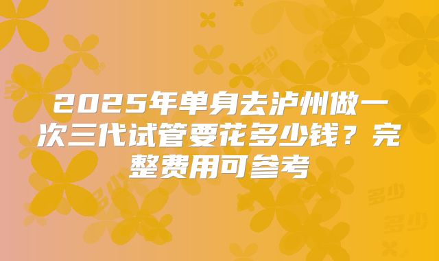 2025年单身去泸州做一次三代试管要花多少钱?完整费用可参考