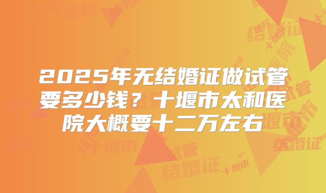 2025年无结婚证做试管要多少钱？十堰市太和医院大概要十二万左右