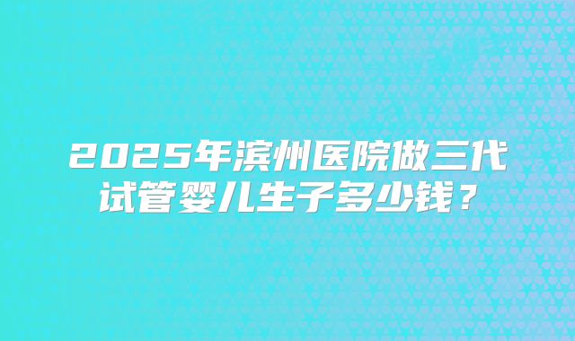 2025年滨州医院做三代试管婴儿生子多少钱？