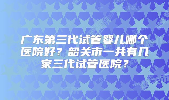 广东第三代试管婴儿哪个医院好？韶关市一共有几家三代试管医院？