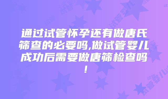 通过试管怀孕还有做唐氏筛查的必要吗,做试管婴儿成功后需要做唐筛检查吗！
