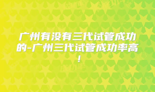 广州有没有三代试管成功的-广州三代试管成功率高！
