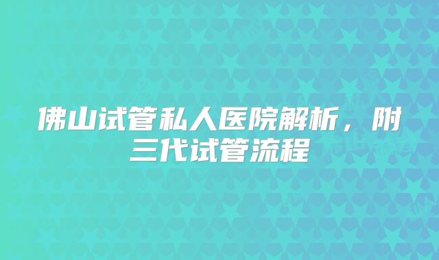 佛山试管私人医院解析，附三代试管流程