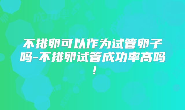 不排卵可以作为试管卵子吗-不排卵试管成功率高吗！