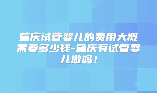 肇庆试管婴儿的费用大概需要多少钱-肇庆有试管婴儿做吗!