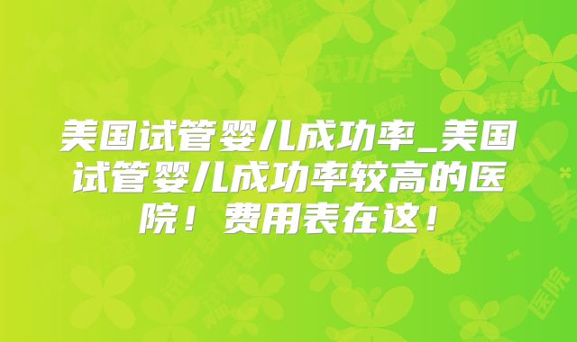 美国试管婴儿成功率_美国试管婴儿成功率较高的医院！费用表在这！