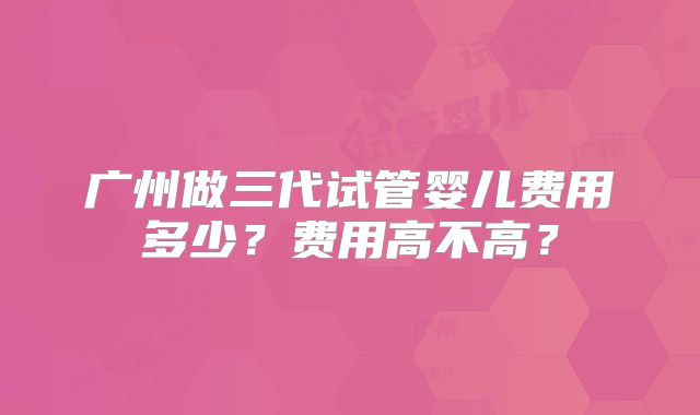 广州做三代试管婴儿费用多少?费用高不高?