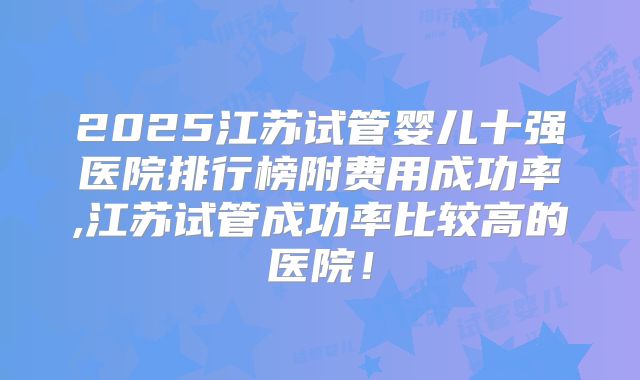 2025江苏试管婴儿十强医院排行榜附费用成功率,江苏试管成功率比较高的医院！