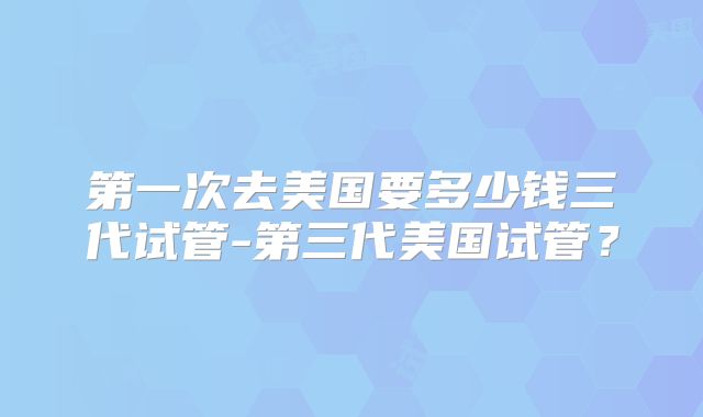 第一次去美国要多少钱三代试管-第三代美国试管？