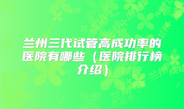 兰州三代试管高成功率的医院有哪些（医院排行榜介绍）
