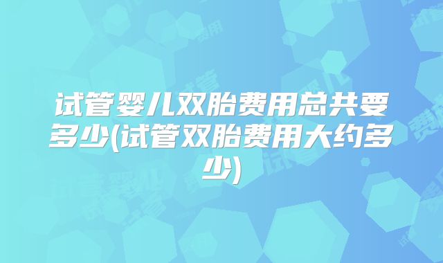 试管婴儿双胎费用总共要多少(试管双胎费用大约多少)