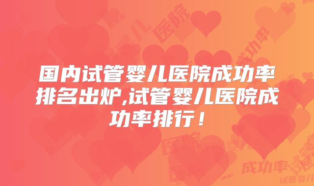 国内试管婴儿医院成功率排名出炉,试管婴儿医院成功率排行！