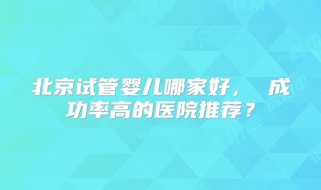 北京试管婴儿哪家好， 成功率高的医院推荐？