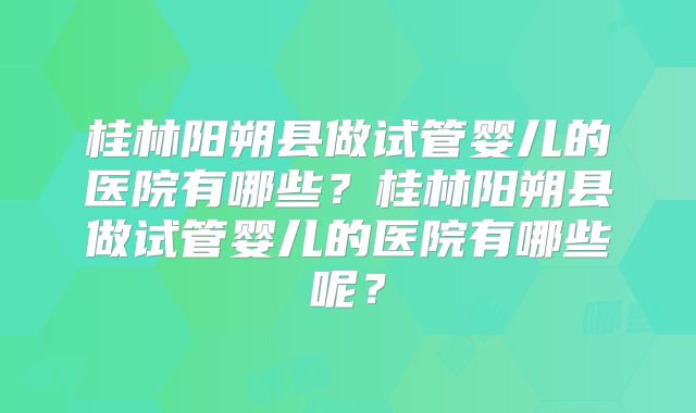 桂林阳朔县做试管婴儿的医院有哪些？桂林阳朔县做试管婴儿的医院有哪些呢？