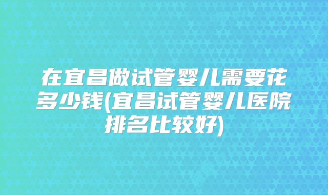在宜昌做试管婴儿需要花多少钱(宜昌试管婴儿医院排名比较好)