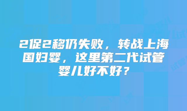 2促2移仍失败，转战上海国妇婴，这里第二代试管婴儿好不好？