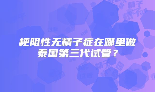 梗阻性无精子症在哪里做泰国第三代试管?