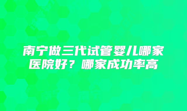 南宁做三代试管婴儿哪家医院好?哪家成功率高